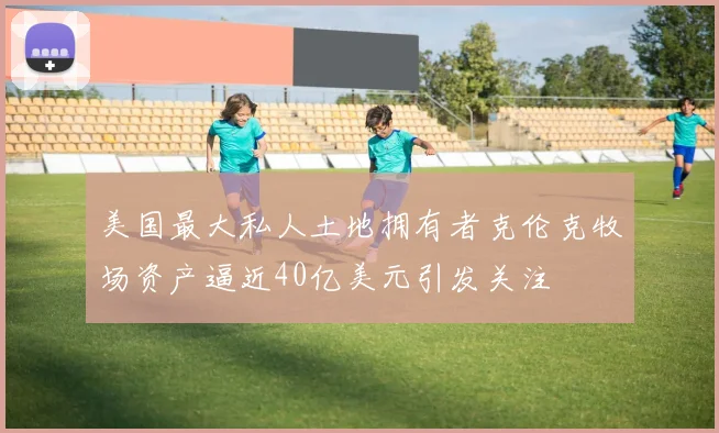 美国最大私人土地拥有者克伦克牧场资产逼近40亿美元引发关注