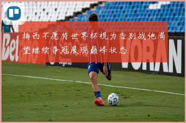 梅西不愿将世界杯视为告别战他渴望继续争冠展现巅峰状态