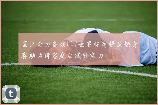 国少全力备战U17世界杯高强度热身赛助力阵容磨合提升实力