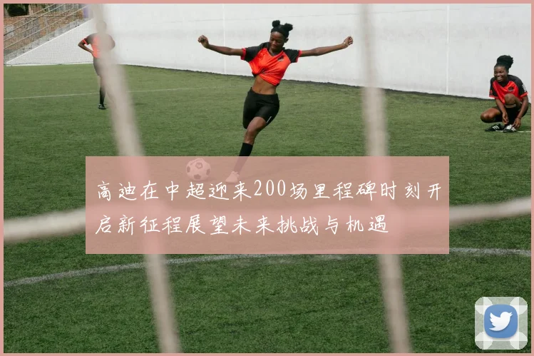 高迪在中超迎来200场里程碑时刻开启新征程展望未来挑战与机遇