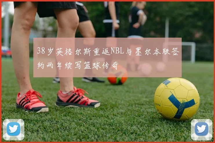 38岁英格尔斯重返NBL与墨尔本联签约两年续写篮球传奇