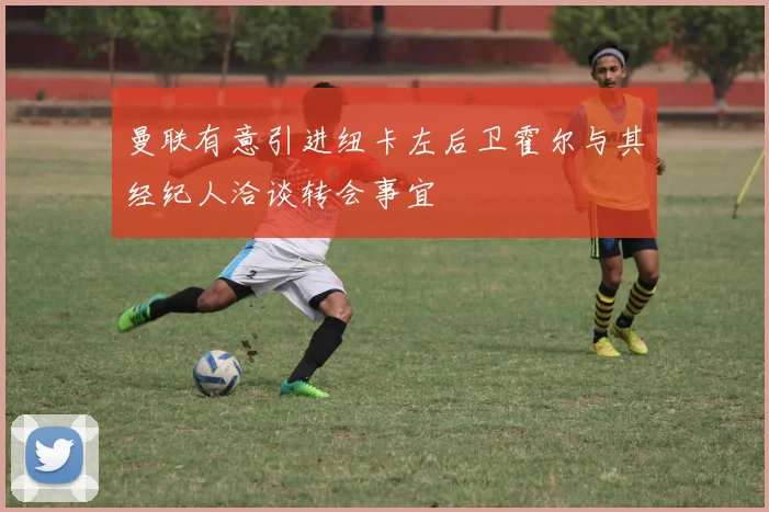 曼联有意引进纽卡左后卫霍尔与其经纪人洽谈转会事宜