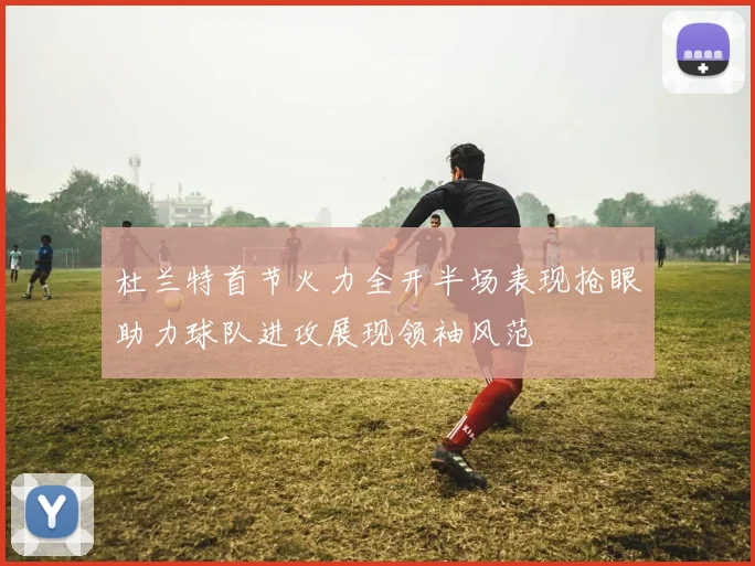 杜兰特首节火力全开半场表现抢眼助力球队进攻展现领袖风范