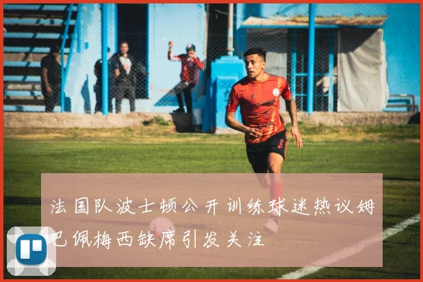 法国队波士顿公开训练球迷热议姆巴佩梅西缺席引发关注