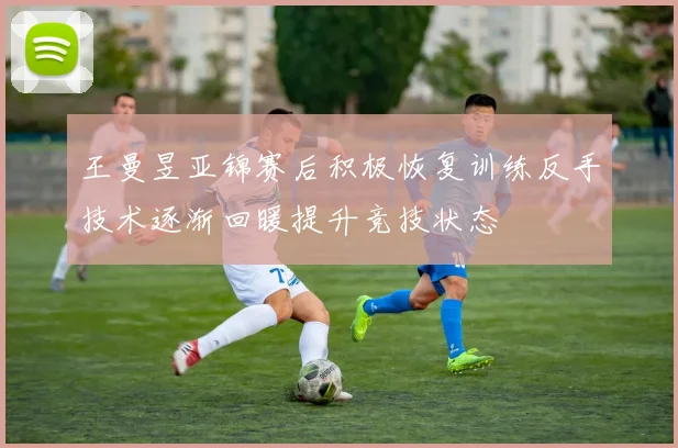 王曼昱亚锦赛后积极恢复训练反手技术逐渐回暖提升竞技状态