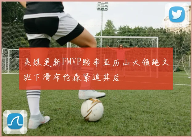 美媒更新FMVP赔率亚历山大领跑文班下滑布伦森紧追其后
