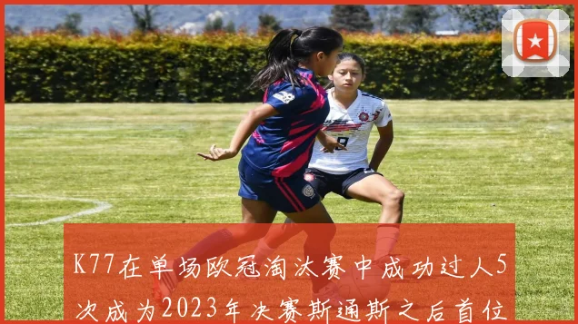 K77在单场欧冠淘汰赛中成功过人5次成为2023年决赛斯通斯之后首位球员