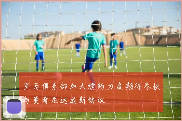 罗马俱乐部加大续约力度期待尽快与曼奇尼达成新协议