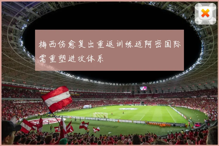 梅西伤愈复出重返训练迈阿密国际需重塑进攻体系