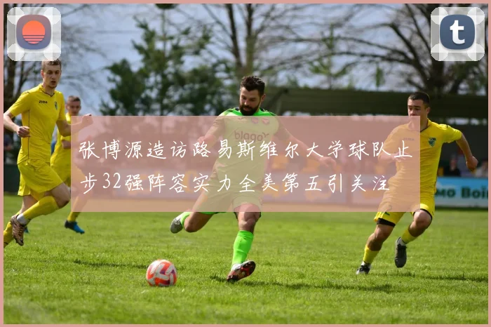 张博源造访路易斯维尔大学球队止步32强阵容实力全美第五引关注