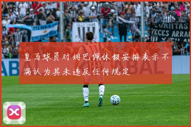 皇马球员对姆巴佩休假安排表示不满认为其未违反任何规定