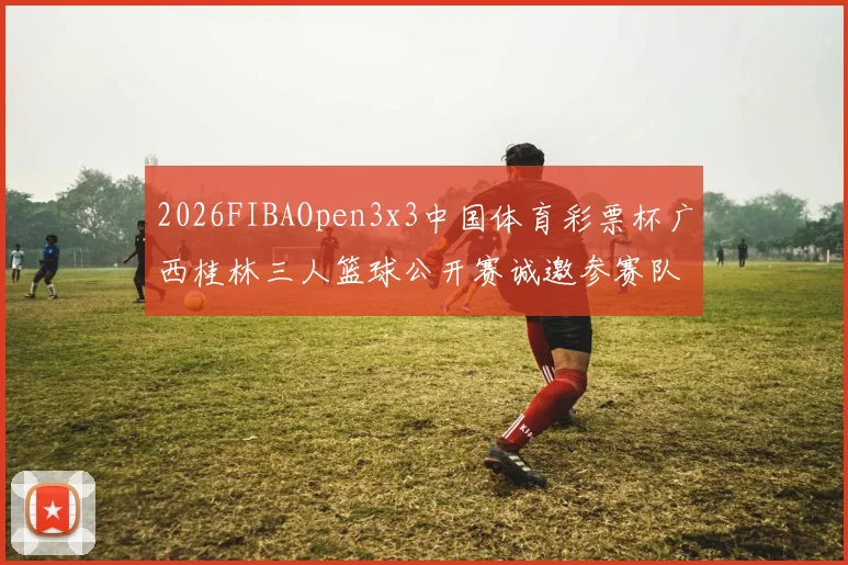 2026FIBAOpen3x3中国体育彩票杯广西桂林三人篮球公开赛诚邀参赛队伍报名