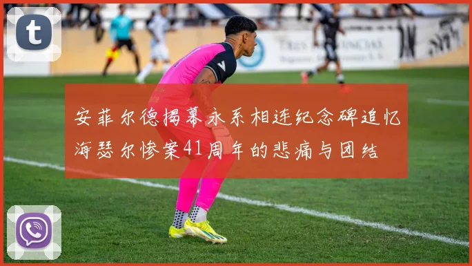 安菲尔德揭幕永系相连纪念碑追忆海瑟尔惨案41周年的悲痛与团结