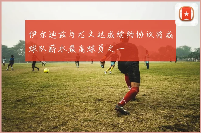 伊尔迪兹与尤文达成续约协议将成球队薪水最高球员之一