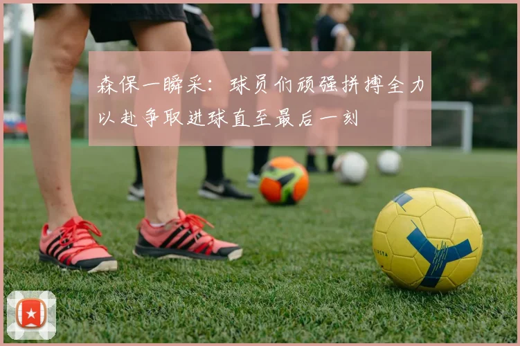 森保一瞬采：球员们顽强拼搏全力以赴争取进球直至最后一刻