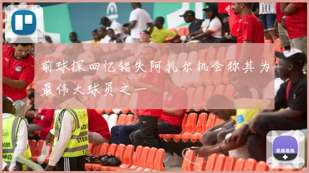 前球探回忆错失阿扎尔机会称其为最伟大球员之一