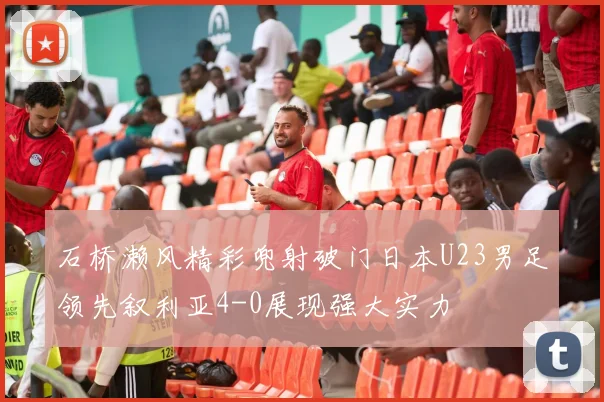 石桥濑风精彩兜射破门日本U23男足领先叙利亚4-0展现强大实力
