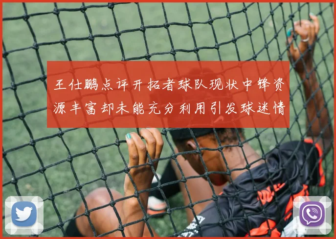 王仕鹏点评开拓者球队现状中锋资源丰富却未能充分利用引发球迷情感交织