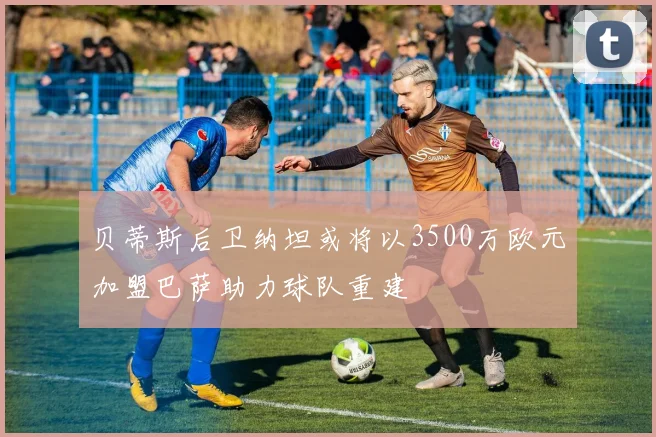 贝蒂斯后卫纳坦或将以3500万欧元加盟巴萨助力球队重建