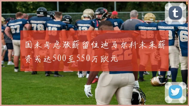 国米考虑涨薪留住迪马尔科未来薪资或达500至550万欧元