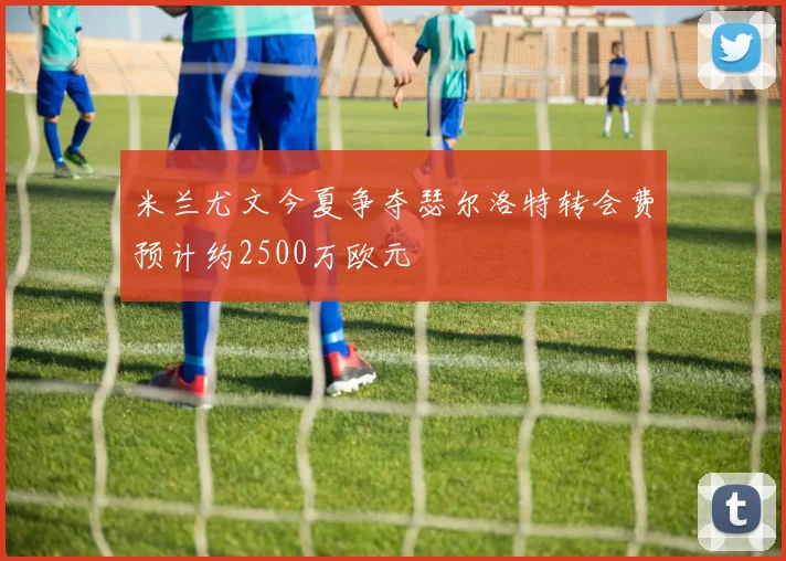 米兰尤文今夏争夺瑟尔洛特转会费预计约2500万欧元