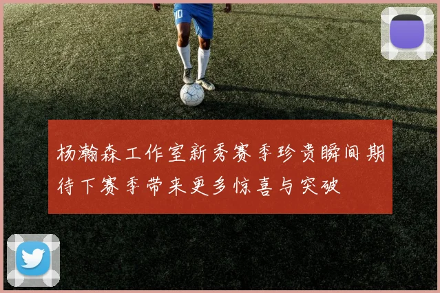 杨瀚森工作室新秀赛季珍贵瞬间期待下赛季带来更多惊喜与突破