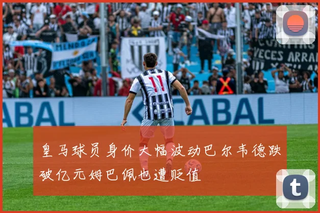 皇马球员身价大幅波动巴尔韦德跌破亿元姆巴佩也遭贬值