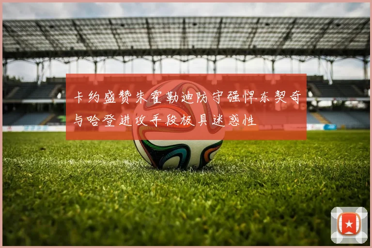 卡约盛赞朱霍勒迪防守强悍东契奇与哈登进攻手段极具迷惑性