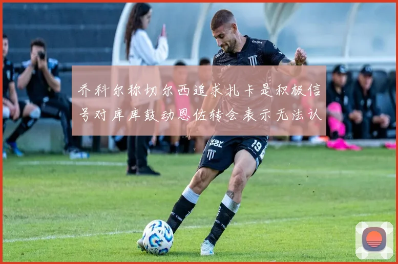 乔科尔称切尔西追求扎卡是积极信号对库库鼓动恩佐转会表示无法认同