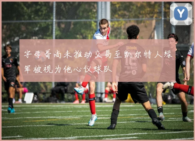 字母哥尚未推动交易至凯尔特人绿军被视为他心仪球队