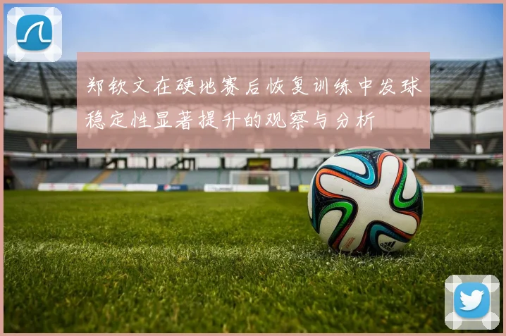 郑钦文在硬地赛后恢复训练中发球稳定性显著提升的观察与分析