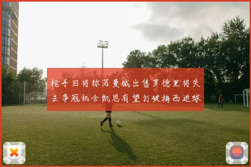 枪手旧将称若曼城出售罗德里将失去争冠机会凯恩有望打破梅西进球纪录